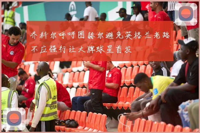 乔科尔呼吁图赫尔避免英格兰老路不应强行让大牌球星首发
