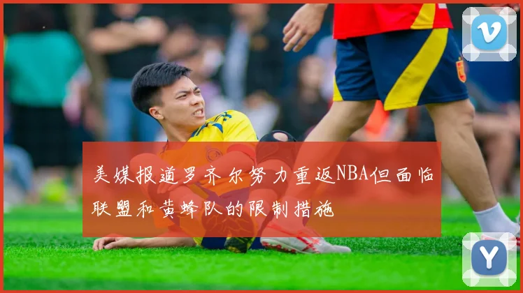 美媒报道罗齐尔努力重返NBA但面临联盟和黄蜂队的限制措施