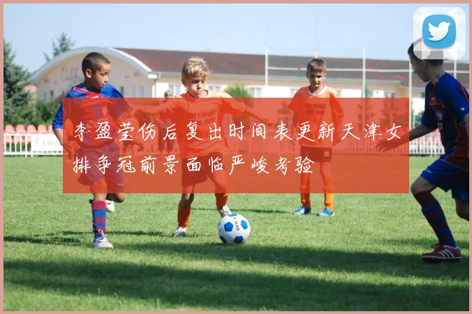 李盈莹伤后复出时间表更新天津女排争冠前景面临严峻考验