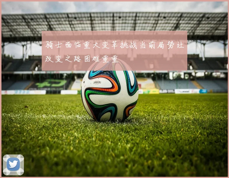 骑士面临重大变革挑战当前局势让改变之路困难重重