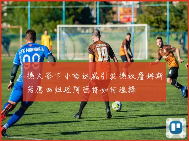 热火签下小哈达威引发热议詹姆斯若愿回归迈阿密将如何选择