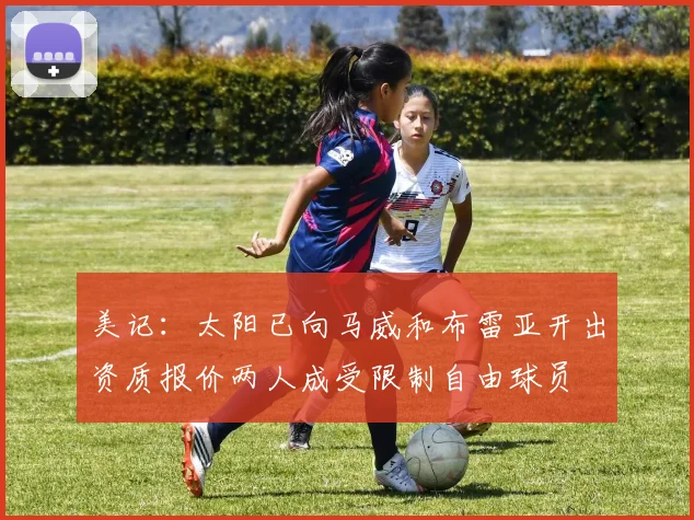 美记：太阳已向马威和布雷亚开出资质报价两人成受限制自由球员