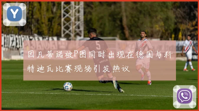 因凡蒂诺被P图同时出现在德国与科特迪瓦比赛现场引发热议