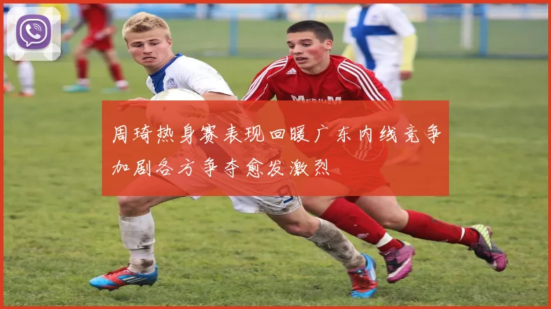 周琦热身赛表现回暖广东内线竞争加剧各方争夺愈发激烈