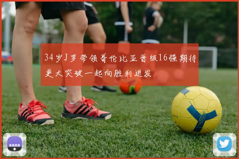 34岁J罗带领哥伦比亚晋级16强期待更大突破一起向胜利进发