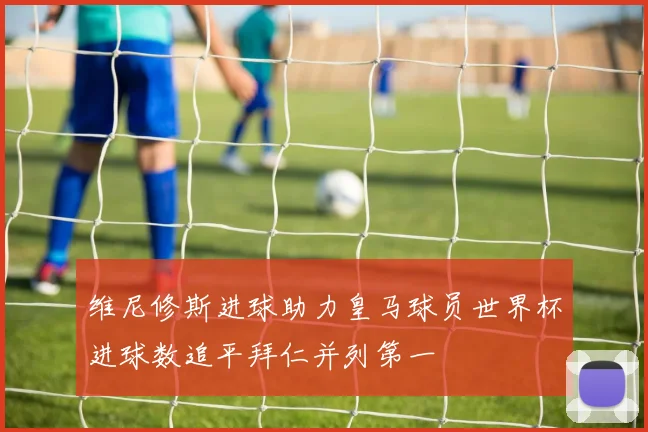 维尼修斯进球助力皇马球员世界杯进球数追平拜仁并列第一