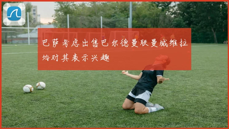 巴萨考虑出售巴尔德曼联曼城维拉均对其表示兴趣