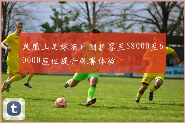 凤凰山足球场计划扩容至58000至60000座位提升观赛体验