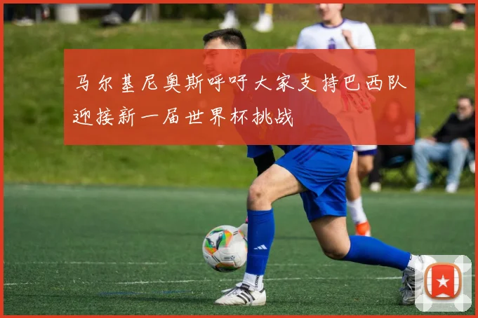 马尔基尼奥斯呼吁大家支持巴西队迎接新一届世界杯挑战
